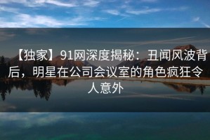 【独家】91网深度揭秘：丑闻风波背后，明星在公司会议室的角色疯狂令人意外