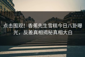 点击围观！香蕉先生雪糕今日八卦曝光，反差真相揭秘真相大白