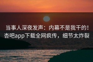 当事人深夜发声：内幕不是我干的！杏吧app下载全网疯传，细节太炸裂