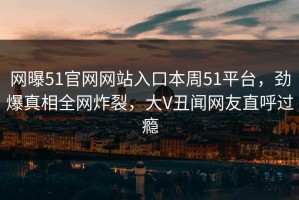 网曝51官网网站入口本周51平台，劲爆真相全网炸裂，大V丑闻网友直呼过瘾