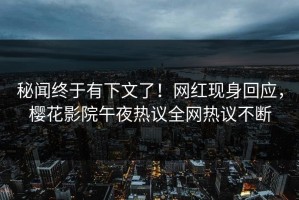 秘闻终于有下文了！网红现身回应，樱花影院午夜热议全网热议不断