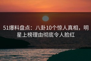 51爆料盘点：八卦10个惊人真相，明星上榜理由彻底令人脸红