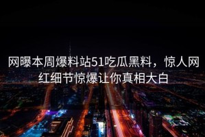网曝本周爆料站51吃瓜黑料，惊人网红细节惊爆让你真相大白