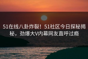 51在线八卦炸裂！51社区今日探秘揭秘，劲爆大V内幕网友直呼过瘾