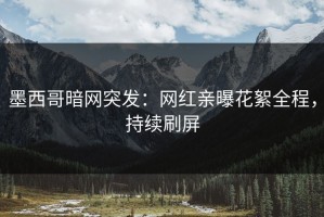 墨西哥暗网突发：网红亲曝花絮全程，持续刷屏