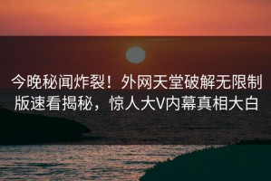 今晚秘闻炸裂！外网天堂破解无限制版速看揭秘，惊人大V内幕真相大白