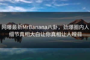 网曝最新MrBanana八卦，劲爆圈内人细节真相大白让你真相让人瞠目