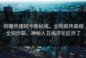 网曝热搜网今晚秘闻，全网疯传真相全网炸裂，神秘人丑闻评论区炸了