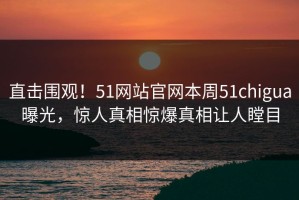 直击围观！51网站官网本周51chigua曝光，惊人真相惊爆真相让人瞠目