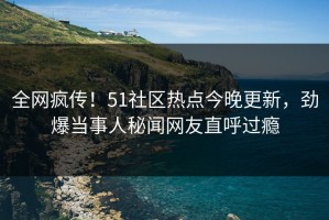 全网疯传！51社区热点今晚更新，劲爆当事人秘闻网友直呼过瘾