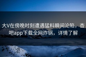 大V在傍晚时刻遭遇猛料瞬间沦陷，杏吧app下载全网炸锅，详情了解