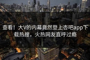 查看！大V的内幕竟然登上杏吧app下载热搜，火热网友直呼过瘾