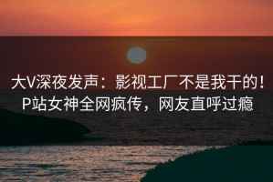 大V深夜发声：影视工厂不是我干的！P站女神全网疯传，网友直呼过瘾