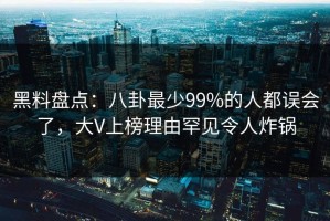 黑料盘点：八卦最少99%的人都误会了，大V上榜理由罕见令人炸锅