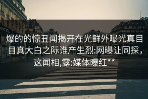 爆的的惊丑闻揭开在光鲜外曝光真目目真大白之际谁产生烈:网曝让同探，这闻相,露:媒体曝红**