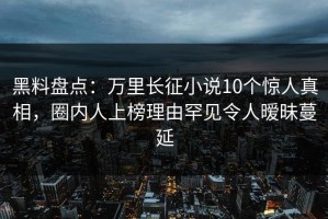 黑料盘点：万里长征小说10个惊人真相，圈内人上榜理由罕见令人暧昧蔓延