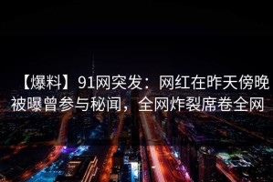 【爆料】91网突发：网红在昨天傍晚被曝曾参与秘闻，全网炸裂席卷全网