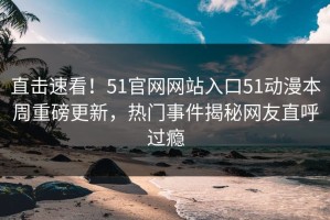 直击速看！51官网网站入口51动漫本周重磅更新，热门事件揭秘网友直呼过瘾