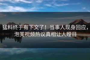 猛料终于有下文了！当事人现身回应，泡芙视频热议真相让人瞠目