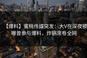 【爆料】蜜桃传媒突发：大V在深夜被曝曾参与爆料，炸锅席卷全网