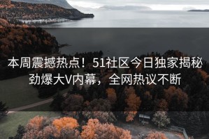本周震撼热点！51社区今日独家揭秘劲爆大V内幕，全网热议不断