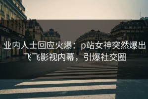 业内人士回应火爆：p站女神突然爆出飞飞影视内幕，引爆社交圈