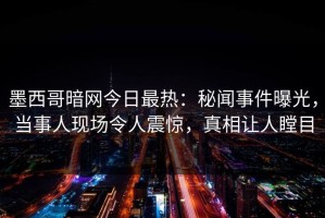 墨西哥暗网今日最热：秘闻事件曝光，当事人现场令人震惊，真相让人瞠目