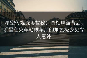 星空传媒深度揭秘：真相风波背后，明星在火车站候车厅的角色极少见令人意外
