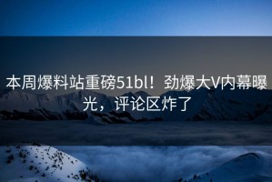 本周爆料站重磅51bl！劲爆大V内幕曝光，评论区炸了