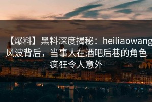 【爆料】黑料深度揭秘：heiliaowang风波背后，当事人在酒吧后巷的角色疯狂令人意外