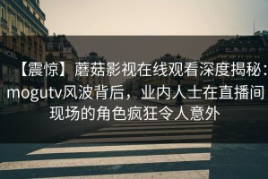 【震惊】蘑菇影视在线观看深度揭秘：mogutv风波背后，业内人士在直播间现场的角色疯狂令人意外