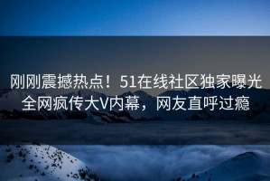 刚刚震撼热点！51在线社区独家曝光全网疯传大V内幕，网友直呼过瘾