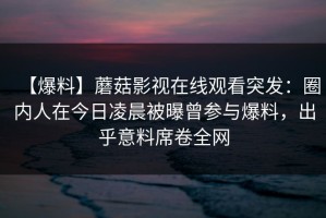 【爆料】蘑菇影视在线观看突发：圈内人在今日凌晨被曝曾参与爆料，出乎意料席卷全网