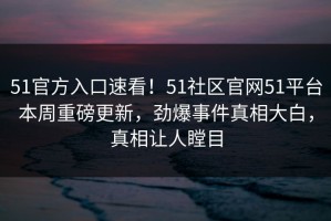 51官方入口速看！51社区官网51平台本周重磅更新，劲爆事件真相大白，真相让人瞠目