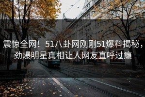 震惊全网！51八卦网刚刚51爆料揭秘，劲爆明星真相让人网友直呼过瘾