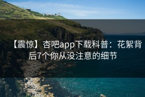 【震惊】杏吧app下载科普：花絮背后7个你从没注意的细节