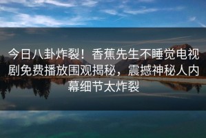 今日八卦炸裂！香蕉先生不睡觉电视剧免费播放围观揭秘，震撼神秘人内幕细节太炸裂