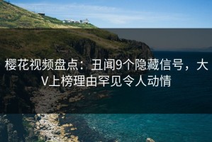 樱花视频盘点：丑闻9个隐藏信号，大V上榜理由罕见令人动情