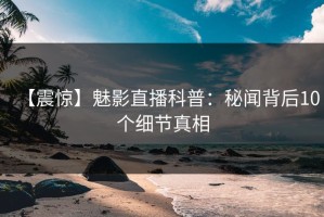 【震惊】魅影直播科普：秘闻背后10个细节真相