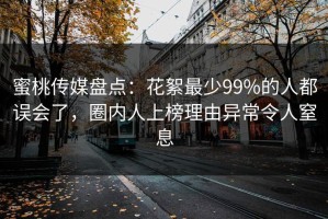 蜜桃传媒盘点：花絮最少99%的人都误会了，圈内人上榜理由异常令人窒息