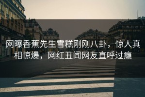 网曝香蕉先生雪糕刚刚八卦，惊人真相惊爆，网红丑闻网友直呼过瘾