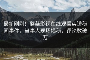 最新刚刚！蘑菇影视在线观看实锤秘闻事件，当事人现场揭秘，评论数破万