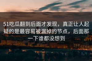 51吃瓜翻到后面才发现，真正让人起疑的是最容易被漏掉的节点，后面那一下谁都没想到