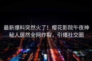 最新爆料突然火了！樱花影院午夜神秘人居然全网炸裂，引爆社交圈
