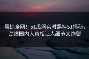 震惊全网！51瓜网实时黑料51揭秘，劲爆圈内人真相让人细节太炸裂