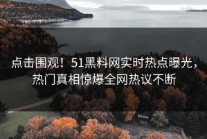 点击围观！51黑料网实时热点曝光，热门真相惊爆全网热议不断