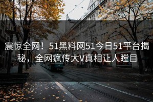 震惊全网！51黑料网51今日51平台揭秘，全网疯传大V真相让人瞠目