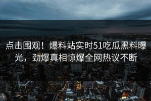 点击围观！爆料站实时51吃瓜黑料曝光，劲爆真相惊爆全网热议不断