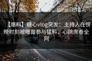 【爆料】糖心vlog突发：主持人在傍晚时刻被曝曾参与猛料，心跳席卷全网
