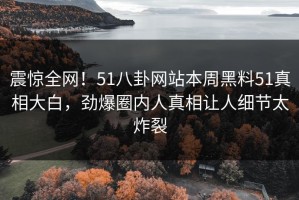 震惊全网！51八卦网站本周黑料51真相大白，劲爆圈内人真相让人细节太炸裂